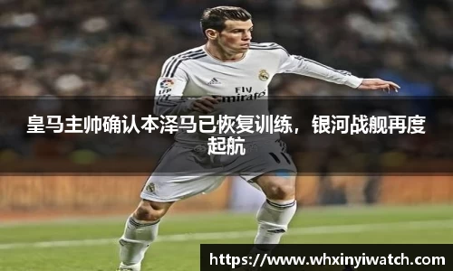 皇马主帅确认本泽马已恢复训练，银河战舰再度起航