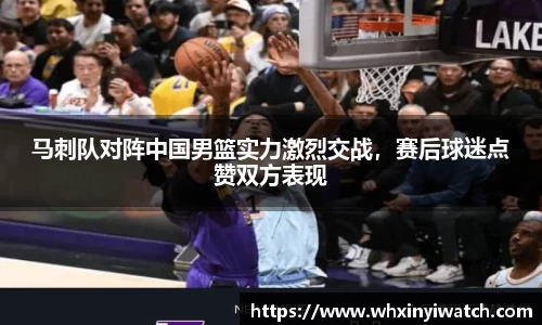 马刺队对阵中国男篮实力激烈交战，赛后球迷点赞双方表现