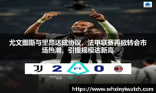 尤文图斯与里昂达成协议，法甲联赛再掀转会市场热潮，引援规模达新高