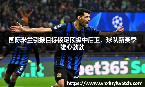 国际米兰引援目标锁定顶级中后卫，球队新赛季雄心勃勃