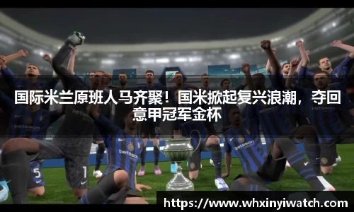 国际米兰原班人马齐聚！国米掀起复兴浪潮，夺回意甲冠军金杯