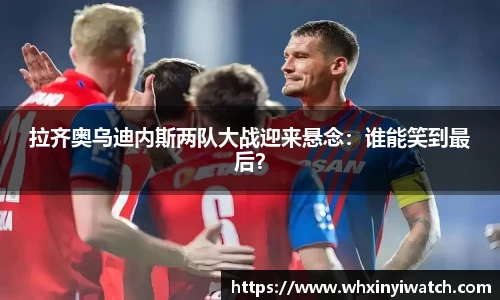 拉齐奥乌迪内斯两队大战迎来悬念：谁能笑到最后？